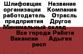 Шлифовщик › Название организации ­ Компания-работодатель › Отрасль предприятия ­ Другое › Минимальный оклад ­ 30 000 - Все города Работа » Вакансии   . Адыгея респ.